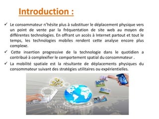 Introduction :
 Le consommateur n’hésite plus à substituer le déplacement physique vers
un point de vente par la fréquentation de site web au moyen de
différentes technologies. En offrant un accès à Internet partout et tout le
temps, les technologies mobiles rendent cette analyse encore plus
complexe.
 Cette insertion progressive de la technologie dans le quotidien a
contribué à complexifier le comportement spatial du consommateur .
 La mobilité spatiale est la résultante de déplacements physiques du
consommateur suivant des stratégies utilitaires ou expérientielles.
 