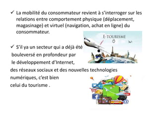  La mobilité du consommateur revient à s’interroger sur les
relations entre comportement physique (déplacement,
magasinage) et virtuel (navigation, achat en ligne) du
consommateur.
 S’il ya un secteur qui a déjà été
bouleversé en profondeur par
le développement d’Internet,
des réseaux sociaux et des nouvelles technologies
numériques, c’est bien
celui du tourisme .
 