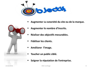  Augmenter la notoriété du site ou de la marque.
 Augmenter le nombre d’inscrits.
 Réaliser des objectifs mesurables.
 Fidéliser les clients.
 Améliorer l’image.
 Toucher un public ciblé.
 Soigner la réputation de l’entreprise.
23/10/2016 IHEC Carthage 8
 