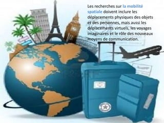 Les recherches sur la mobilité
spatiale doivent inclure les
déplacements physiques des objets
et des personnes, mais aussi les
déplacements virtuels, les voyages
imaginaires et le rôle des nouveaux
moyens de communication.
 