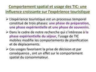 Comportement spatial et usage des TIC: une
influence croissante sur l’expérience touristique
 L’expérience touristique est un processus temporel
constitué de trois phases: une phase de préparation,
une phase expérientielle et une phase de souvenirs.
 Dans le cadre de notre recherche qui s’intéresse à la
phase expérientielle du séjour, l’usage de TIC
mobiles modifie les comportements de planification
et de déplacements.
 Ces usages favorisent la prise de décision et par
conséquence , ont un effet sur le comportement
spatial du consommateur.
 