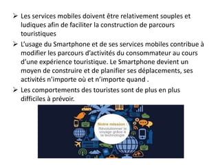  Les services mobiles doivent être relativement souples et
ludiques afin de faciliter la construction de parcours
touristiques
 L’usage du Smartphone et de ses services mobiles contribue à
modifier les parcours d’activités du consommateur au cours
d’une expérience touristique. Le Smartphone devient un
moyen de construire et de planifier ses déplacements, ses
activités n’importe où et n’importe quand .
 Les comportements des touristes sont de plus en plus
difficiles à prévoir.
 