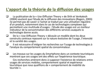 L'apport de la théorie de la diffusion des usages
 La publication de la « Use-Diffusion Theory » de Shih et Venkatesh
(2004) soutient que l’étude de la diffusion des innovations (Rogers, 2003)
ne permet pas de savoir si l’achat se traduit par une utilisation régulière
d’un produit, notamment dans le cas de technologies complexes qui
permettent une multitude d’usages : l’étude des usages est un meilleur
indicateur de la consommation des différents services auxquels la
technologie donne accès.
 De la « Use-Diffusion Theory » découle un modèle dont les deux
construits centraux reposent sur la nature évolutive de l'usage ,l’intensité
et la variété des usages .
 Il est nécessaire d’intégrer les recherches sur l’usage de technologies à
l’analyse du comportement spatial du consommateur.
 Les travaux sur les usages du Smartphone dans un contexte touristiques
montrent que ces usages ont des effets sur l’expérience touristique.
Ces recherches amènent donc à supposer l’existence de relations entre
usages de services mobiles, comportement spatial et expérience
touristique que nous qualifions de « comportement de mobilité du
touriste ».
 