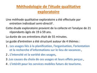 Méthodologie de l’étude qualitative
exploratoire
Une méthode qualitative exploratoire a été effectuée par
entretien individuel semi-directif .
Cette étude exploratoire provient de la collecte et l’analyse de 21
répondants âgés de 19 à 59 ans.
La durée de ces entretiens était de 55 minutes.
Le guide d’entretien a été structuré autour de 4 thèmes :
1 . Les usages liés à la planification, l’organisation, l’orientation
et la recherche d’informations sur le lieu de vacances ,
2 . L’intensité et la variété des usages,
3 .Les causes du choix de ces usages et leurs effets perçus ,
4 . L’intérêt pour les services mobiles futurs de tourisme.
 