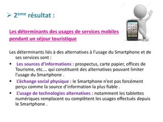  2eme résultat :
Les déterminants des usages de services mobiles
pendant un séjour touristique
Les déterminants liés à des alternatives à l’usage du Smartphone et de
ses services sont :
 Les sources d’informations : prospectus, carte papier, offices de
Tourisme, etc.… qui constituent des alternatives pouvant limiter
l’usage du Smartphone .
 L’échange social physique : le Smartphone n’est pas forcément
perçu comme la source d’information la plus fiable .
 L’usage de technologies alternatives : notamment les tablettes
numériques remplacent ou complètent les usages effectués depuis
le Smartphone .
 