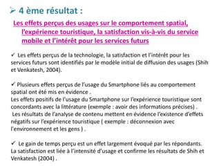  4 ème résultat :
Les effets perçus des usages sur le comportement spatial,
l’expérience touristique, la satisfaction vis-à-vis du service
mobile et l’intérêt pour les services futurs
 Les effets perçus de la technologie, la satisfaction et l’intérêt pour les
services futurs sont identifiés par le modèle initial de diffusion des usages (Shih
et Venkatesh, 2004).
 Plusieurs effets perçus de l’usage du Smartphone liés au comportement
spatial ont été mis en évidence .
Les effets positifs de l’usage du Smartphone sur l’expérience touristique sont
concordants avec la littérature (exemple : avoir des informations précises) .
Les résultats de l’analyse de contenu mettent en évidence l’existence d’effets
négatifs sur l’expérience touristique ( exemple : déconnexion avec
l'environnement et les gens ) .
 Le gain de temps perçu est un effet largement évoqué par les répondants.
La satisfaction est liée à l’intensité d’usage et confirme les résultats de Shih et
Venkatesh (2004) .
 