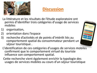 Discussion
La littérature et les résultats de l’étude exploratoire ont
permis d’identifier trois catégories d’usage de services
mobiles
1) organisation,
2) orientation dans l’espace
3) recherche d’activités et de points d’intérêt liés au
comportement spatial du consommateur pendant un
séjour touristique .
L’identification de ces catégories d’usages de services mobiles
confirment que le comportement virtuel du touriste
influence son comportement spatial.
Cette recherche vient également enrichir la typologie des
usages de services mobiles au cours d’un séjour touristique
 