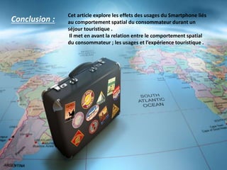 Conclusion :
Cet article explore les effets des usages du Smartphone liés
au comportement spatial du consommateur durant un
séjour touristique .
Il met en avant la relation entre le comportement spatial
du consommateur ; les usages et l’expérience touristique .
 