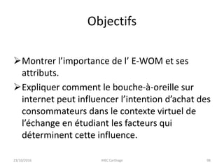 Objectifs
Montrer l’importance de l’ E-WOM et ses
attributs.
Expliquer comment le bouche-à-oreille sur
internet peut influencer l’intention d’achat des
consommateurs dans le contexte virtuel de
l’échange en étudiant les facteurs qui
déterminent cette influence.
23/10/2016 IHEC Carthage 98
 