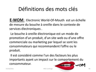 Définitions des mots clés
E-WOM : Electronic World-Of-Mouth est un échelle
de mesure du bouche à oreille dans le contexte de
services électroniques .
Le bouche à oreille électronique est un mode de
promotion d’un produit, d’un site web ou d’une offre
commerciale ou marketing par lequel se sont les
consommateurs qui recommandent l’offre ou le
produit.
Il est considéré comme l'un des facteurs les plus
importants ayant un impact sur le comportement du
consommateur.
23/10/2016 IHEC Carthage 99
 