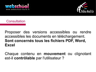 Consultation


Proposer des versions accessibles ou rendre
accessibles les documents en téléchargement.
Sont concernés tous les fichiers PDF, Word,
Excel

Chaque contenu en mouvement ou clignotant
est-il contrôlable par l'utilisateur ?
 