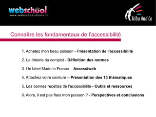 Connaître les fondamentaux de l’accessibilité

    1. Achetez mon beau poisson - Présentation de l'accessibilité

    2. La théorie du complot - Définition des normes

    3. Un label Made in France – Accessiweb

    4. Attachez votre ceinture – Présentation des 13 thématiques

    5. Les bonnes recettes de l'accessibilité - Outils et ressources

    6. Alors, il est pas frais mon poisson ? - Perspectives et conclusions
 