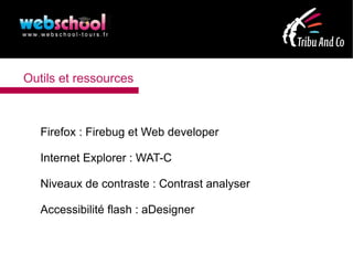 Outils et ressources



   Firefox : Firebug et Web developer

   Internet Explorer : WAT-C

   Niveaux de contraste : Contrast analyser

   Accessibilité flash : aDesigner
 