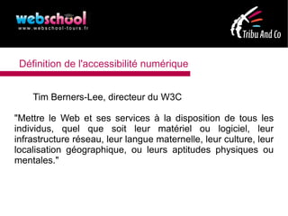 Définition de l'accessibilité numérique


    Tim Berners-Lee, directeur du W3C

"Mettre le Web et ses services à la disposition de tous les
individus, quel que soit leur matériel ou logiciel, leur
infrastructure réseau, leur langue maternelle, leur culture, leur
localisation géographique, ou leurs aptitudes physiques ou
mentales."
 