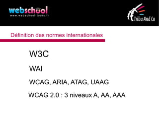 Définition des normes internationales


       W3C
       WAI
       WCAG, ARIA, ATAG, UAAG

       WCAG 2.0 : 3 niveaux A, AA, AAA
 
