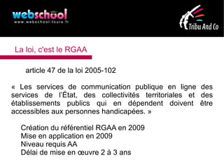 La loi, c'est le RGAA

    article 47 de la loi 2005-102

« Les services de communication publique en ligne des
services de l’État, des collectivités territoriales et des
établissements publics qui en dépendent doivent être
accessibles aux personnes handicapées. »

  Création du référentiel RGAA en 2009
  Mise en application en 2009
  Niveau requis AA
  Délai de mise en œuvre 2 à 3 ans
 