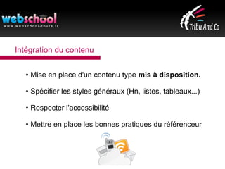 Intégration du contenu
● Mise en place d'un contenu type mis à disposition.
● Spécifier les styles généraux (Hn, listes, tableaux...)
● Respecter l'accessibilité
● Mettre en place les bonnes pratiques du référenceur
 