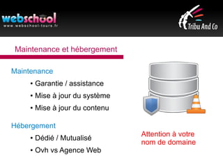 Maintenance et hébergement
Maintenance
● Garantie / assistance
● Mise à jour du système
● Mise à jour du contenu
Hébergement
● Dédié / Mutualisé
● Ovh vs Agence Web
Attention à votre
nom de domaine
 