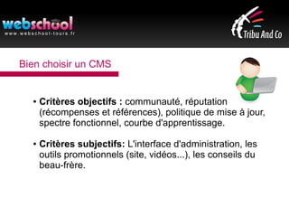 Bien choisir un CMS
● Critères objectifs : communauté, réputation
(récompenses et références), politique de mise à jour,
spectre fonctionnel, courbe d'apprentissage.
● Critères subjectifs: L'interface d'administration, les
outils promotionnels (site, vidéos...), les conseils du
beau-frère.
 