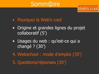 [email_address] Pourquoi la Web’s cool   Origine et grandes lignes du projet collaboratif (5’) Usages du web : qu’est-ce qui a changé ? (30’) Webschool : mode d’emploi (35’) Questions/réponses (20’) 