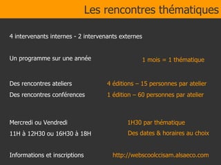 Des rencontres ateliers Des rencontres conférences Mercredi ou Vendredi 11H à 12H30 ou 16H30 à 18H Informations et inscriptions 1H30 par thématique 4 intervenants internes - 2 intervenants externes Les rencontres thématiques Des dates & horaires au choix  http://webscoolccisam.alsaeco.com 4 éditions – 15 personnes par atelier 1 édition – 60 personnes par atelier 1 mois = 1 thématique Un programme sur une année 
