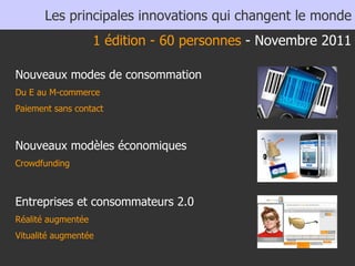 Nouveaux modes de consommation Du E au M-commerce Paiement sans contact Nouveaux modèles économiques Crowdfunding  Entreprises et consommateurs 2.0 Réalité augmentée  Vitualité augmentée Les principales innovations qui changent le monde 1 édition - 60 personnes  - Novembre 2011 