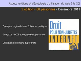 Aspect juridique et déontologie d’utilisation du web à la CCI Quelques règles de base & bonnes pratiques Image de la CCI et engagement personnel Utilisation de contenu & propriété 1 édition - 60 personnes  - Décembre 2011 