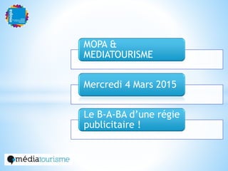 MOPA &
MEDIATOURISME
Mercredi 4 Mars 2015
Le B-A-BA d’une régie
publicitaire !
 
