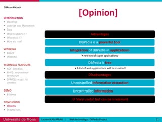 [Demo](1)19URI Reference: http://dbpedia.org/page/NameURL Source fromWikipedia:http://en.wikipedia.org/wiki/NameLaurent KALAMBAYI    |     Web technology:  DBPedia ProjectDBPedia ProjectINTRODUCTIONObjectiveContext and MotivationToolWho develops it?Who uses it?How big is it?WORKINGBasicsWorkingTECHNICAL FLAVOURSRDF: databasePHP5: information extractionSPARQL: access to databaseDEMOExampleCONCLUSIONOpinionPerspectives