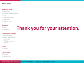 [Opinion]DBPedia ProjectINTRODUCTIONObjectiveContext and MotivationToolWho develops it?Who uses it?How big is it?WORKINGBasicsWorkingTECHNICAL FLAVOURSRDF: databasePHP5: information extractionSPARQL: access to databaseDEMOExampleCONCLUSIONOpinionPerspectives22Laurent KALAMBAYI    |     Web technology:  DBPedia Project