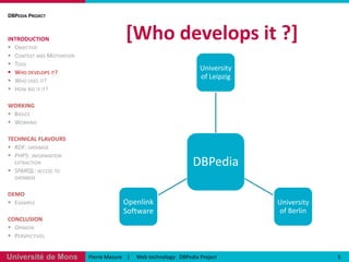 [Whodevelopsit ?] DBPedia ProjectINTRODUCTIONObjectiveContext and MotivationToolWho develops it?Who uses it?How big is it?WORKINGBasicsWorkingTECHNICAL FLAVOURSRDF: databasePHP5: information extractionSPARQL: access to databaseDEMOExampleCONCLUSIONOpinionPerspectives5Pierre Masure    |     Web technology:  DBPediaProject