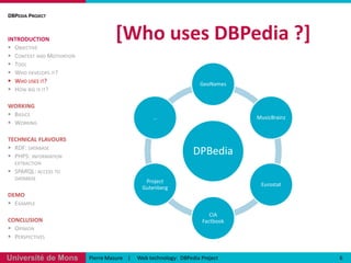 [Who uses DBPedia ?] DBPedia ProjectINTRODUCTIONObjectiveContext and MotivationToolWho develops it?Who uses it?How big is it?WORKINGBasicsWorkingTECHNICAL FLAVOURSRDF: databasePHP5: information extractionSPARQL: access to databaseDEMOExampleCONCLUSIONOpinionPerspectives6Pierre Masure    |     Web technology:  DBPediaProject
