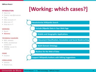 [Working: which cases?] DBPedia ProjectINTRODUCTIONObjectiveContext and MotivationToolWho develops it?Who uses it?How big is it?WORKINGBasicsWorkingTECHNICAL FLAVOURSRDF: databasePHP5: information extractionSPARQL: access to databaseDEMOExampleCONCLUSIONOpinionPerspectives9Pierre Masure    |     Web technology:  DBPedia Project