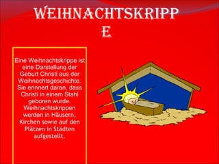 Weihnachtskrippe Eine Weihnachtskrippe ist eine Darstellung der Geburt Christi aus der Weihnachtsgeschichte. Sie erinnert daran, dass Christi in einem Stahl geboren wurde. Weihnachtskrippen werden in H ä usern, Kirchen sowie auf den Pl ä tzen in St ä dten aufgestellt. 