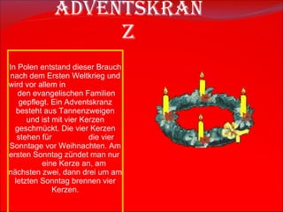 A dventskranz In Polen entstand dieser Brauch nach dem Ersten Weltkrieg  und wird vor allem in  den evangelischen Familien gepflegt. Ein Adventskranz besteht aus Tannenzweigen und ist mit vier Kerzen geschm ü ckt. Die vier Kerzen stehen f ü r  die vier Sonntage vor Weihnachten. Am ersten Sonntag z ü ndet man nur  eine Kerze an, am n ä chsten zwei, dann drei um am letzten Sonntag brennen vier Kerzen. 
