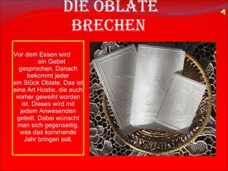   Die Oblate brechen Vor dem Essen wird  ein Gebet gesprochen. Danach bekommt jeder ein Stück  Oblate.   D as ist eine Art Hostie, die auch vorher geweiht worden ist. Dieses wird mit jedem Anwesenden geteilt. Dabei wünscht man sich gegenseitig, was das kommende Jahr bringen soll. 