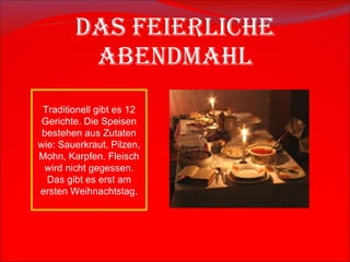 Das feierliche Abendmahl Traditionell gibt es 12  Gerichte.  Die Speisen bestehen aus Zutaten wie: Sauerkraut, Pilzen, Mohn, Karpfen. Fleisch wird nicht gegessen. Das gibt es erst am ersten Weihnachtstag. 