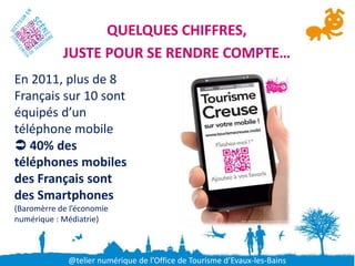 QUELQUES CHIFFRES,
            JUSTE POUR SE RENDRE COMPTE…
En 2011, plus de 8
Français sur 10 sont
équipés d’un
téléphone mobile
 40% des
téléphones mobiles
des Français sont
des Smartphones
(Baromèrre de l’économie
numérique : Médiatrie)



             @telier numérique de l’Office de Tourisme d’Evaux-les-Bains
 