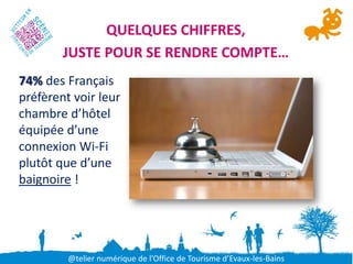 QUELQUES CHIFFRES,
        JUSTE POUR SE RENDRE COMPTE…
74% des Français
préfèrent voir leur
chambre d’hôtel
équipée d’une
connexion Wi-Fi
plutôt que d’une
baignoire !




         @telier numérique de l’Office de Tourisme d’Evaux-les-Bains
 