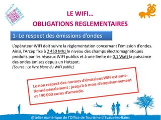 LE WIFI…
             OBLIGATIONS REGLEMENTAIRES
1- Le respect des émissions d’ondes
L’opérateur WIFI doit suivre la règlementation concernant l’émission d’ondes.
Ainsi, l’Arcep fixe à 2 450 Mhz le niveau des champs électromagnétiques
produits par les réseaux WIFI publics et à une limite de 0,1 Watt la puissance
des ondes émises depuis un Hotspot.
(Source : Le livre blanc du WIFI public)




            @telier numérique de l’Office de Tourisme d’Evaux-les-Bains
 