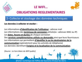 LE WIFI…
               OBLIGATIONS REGLEMENTAIRES
  2- Collecte et stockage des données techniques
Les données à collecter et stocker :

Les informations d’identification de l’utilisateur : adresse mail
Les informations des terminaux de connexion utilisés(ex : adresses MAC ou IP)
Les dates, heures et durées de chaque connexion
Des services complémentaires utilisés ou demandés ainsi que leurs fournisseurs
Les informations qui permettent d’identifier le ou les destinataires de la
communication (spécialement pour les activités de téléphonie)
Les données identifiant l’origine et la localisation de la communication.

(Source : Le livre blanc du WIFI public)



              @telier numérique de l’Office de Tourisme d’Evaux-les-Bains
 