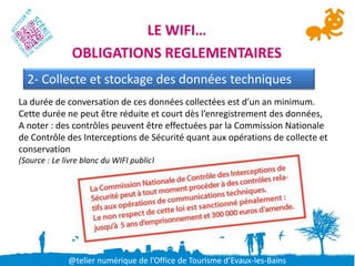 LE WIFI…
               OBLIGATIONS REGLEMENTAIRES
  2- Collecte et stockage des données techniques
La durée de conversation de ces données collectées est d’un an minimum.
Cette durée ne peut être réduite et court dès l’enregistrement des données,
A noter : des contrôles peuvent être effectuées par la Commission Nationale
de Contrôle des Interceptions de Sécurité quant aux opérations de collecte et
conservation
(Source : Le livre blanc du WIFI public)




              @telier numérique de l’Office de Tourisme d’Evaux-les-Bains
 