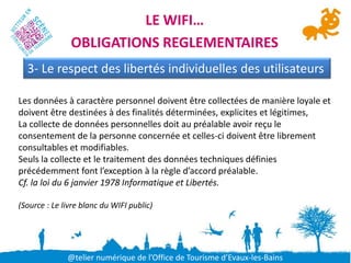 LE WIFI…
               OBLIGATIONS REGLEMENTAIRES
  3- Le respect des libertés individuelles des utilisateurs

Les données à caractère personnel doivent être collectées de manière loyale et
doivent être destinées à des finalités déterminées, explicites et légitimes,
La collecte de données personnelles doit au préalable avoir reçu le
consentement de la personne concernée et celles-ci doivent être librement
consultables et modifiables.
Seuls la collecte et le traitement des données techniques définies
précédemment font l’exception à la règle d’accord préalable.
Cf. la loi du 6 janvier 1978 Informatique et Libertés.

(Source : Le livre blanc du WIFI public)




              @telier numérique de l’Office de Tourisme d’Evaux-les-Bains
 