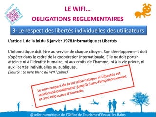 LE WIFI…
               OBLIGATIONS REGLEMENTAIRES
  3- Le respect des libertés individuelles des utilisateurs
L’article 1 de la loi du 6 janvier 1978 Informatique et Libertés.

L’informatique doit être au service de chaque citoyen. Son développement doit
s’opérer dans le cadre de la coopération internationale. Elle ne doit porter
atteinte ni à l’identité humaine, ni aux droits de l’homme, ni à la vie privée, ni
aux libertés individuelles ou publiques.
(Source : Le livre blanc du WIFI public)




              @telier numérique de l’Office de Tourisme d’Evaux-les-Bains
 