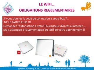 LE WIFI…
            OBLIGATIONS REGLEMENTAIRES
Si vous donnez le code de connexion à votre box ?...
NE LE FAITES PLUS !!!
Demandez l’autorisation à votre Fournisseur d’Accès à Internet….
Mais attention à l’augmentation du tarif de votre abonnement !!




           @telier numérique de l’Office de Tourisme d’Evaux-les-Bains
 