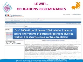 LE WIFI…
  OBLIGATIONS REGLEMENTAIRES




LOI n° 2006-64 du 23 janvier 2006 relative à la lutte
contre le terrorisme et portant dispositions diverses
relatives à la sécurité et aux contrôle frontaliers




  @telier numérique de l’Office de Tourisme d’Evaux-les-Bains
 