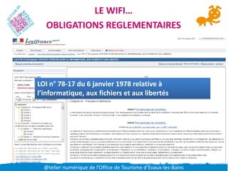 LE WIFI…
  OBLIGATIONS REGLEMENTAIRES




LOI n° 78-17 du 6 janvier 1978 relative à
l’informatique, aux fichiers et aux libertés




  @telier numérique de l’Office de Tourisme d’Evaux-les-Bains
 