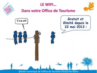 LE WIFI…
  Dans votre Office de Tourisme
                                               Gratuit et
                                           illimité depuis le
                                             22 mai 2012 !




@telier numérique de l’Office de Tourisme d’Evaux-les-Bains
 