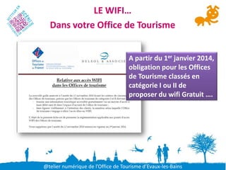 LE WIFI…
  Dans votre Office de Tourisme


                                    A partir du 1er janvier 2014,
                                    obligation pour les Offices
                                    de Tourisme classés en
                                    catégorie I ou II de
                                    proposer du wifi Gratuit ….




@telier numérique de l’Office de Tourisme d’Evaux-les-Bains
 