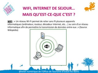 WIFI, INTERNET DE SEJOUR…
               MAIS QU’EST-CE-QUE C’EST ?
WIFI : « Un réseau Wi-Fi permet de relier sans fil plusieurs appareils
informatiques (ordinateur, routeur, décodeur Internet, etc... ) au sein d’un réseau
informatique afin de permettre la transmission de données entre eux .» (Source
Wikipédia)




           @telier numérique de l’Office de Tourisme d’Evaux-les-Bains
 